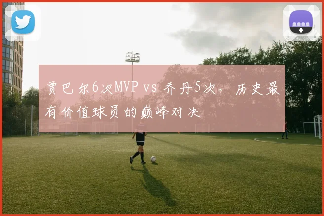 贾巴尔6次MVP vs 乔丹5次，历史最有价值球员的巅峰对决