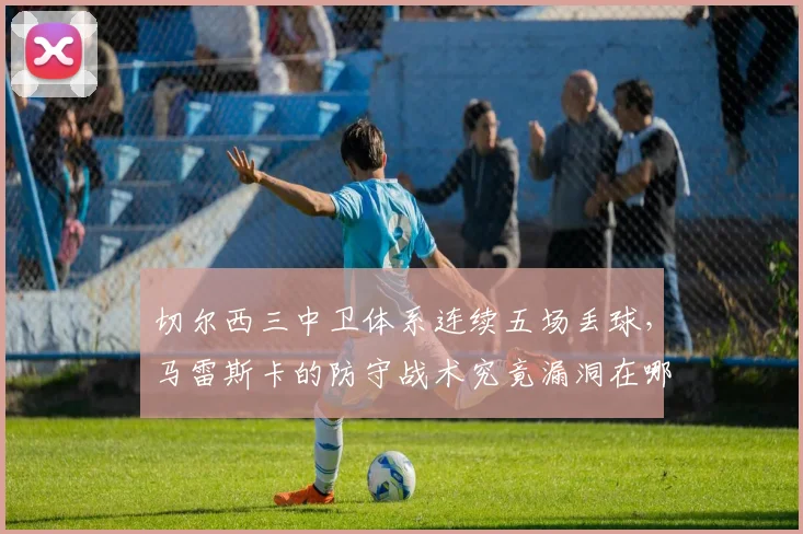 切尔西三中卫体系连续五场丢球，马雷斯卡的防守战术究竟漏洞在哪？