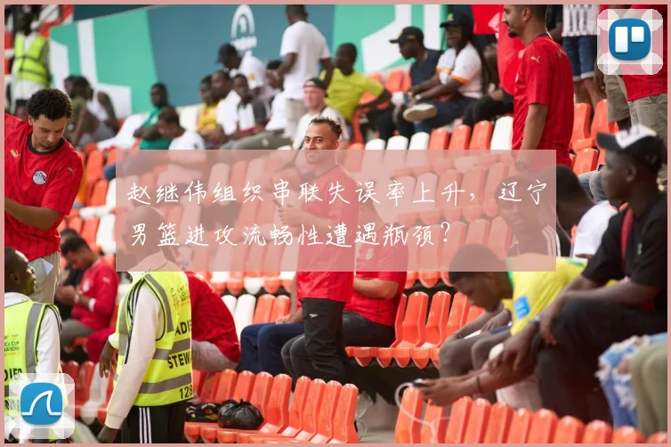 赵继伟组织串联失误率上升，辽宁男篮进攻流畅性遭遇瓶颈？