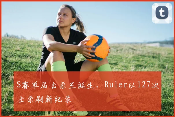 S赛单届击杀王诞生，Ruler以127次击杀刷新纪录