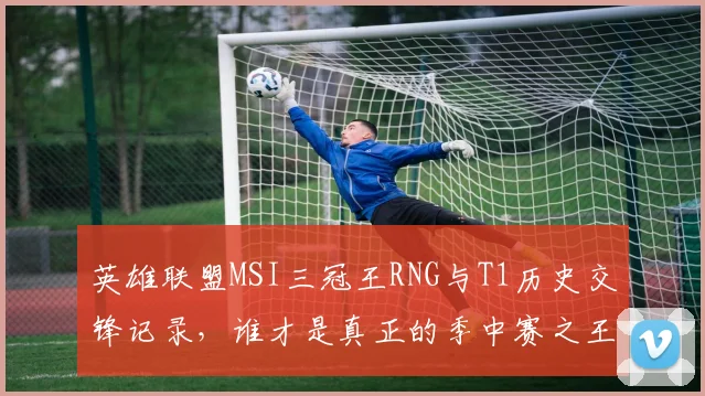 英雄联盟MSI三冠王RNG与T1历史交锋记录，谁才是真正的季中赛之王？