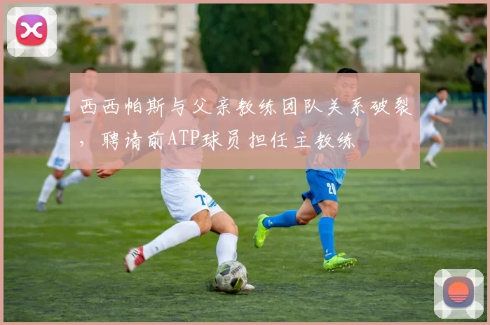 西西帕斯与父亲教练团队关系破裂，聘请前ATP球员担任主教练