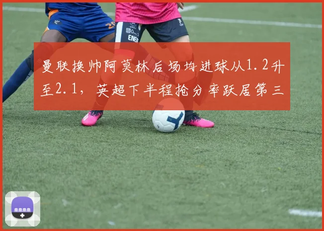曼联换帅阿莫林后场均进球从1.2升至2.1，英超下半程抢分率跃居第三
