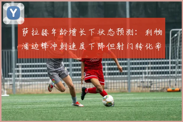 萨拉赫年龄增长下状态预测：利物浦边锋冲刺速度下降但射门转化率提升